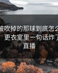 本菲卡被吹掉的那球到底怎么算？瞬间破防，更衣室里一句话炸了，开云直播