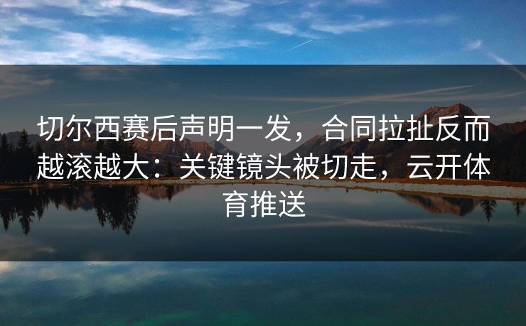 切尔西赛后声明一发，合同拉扯反而越滚越大：关键镜头被切走，云开体育推送