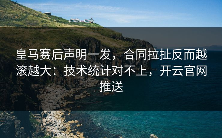 皇马赛后声明一发，合同拉扯反而越滚越大：技术统计对不上，开云官网推送