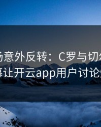 NBA现场意外反转：C罗与切尔西的这一幕让开云app用户讨论炸了