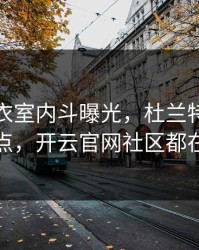皇马更衣室内斗曝光，杜兰特态度成关键点，开云官网社区都在议论