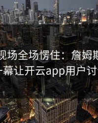 世界杯现场全场愣住：詹姆斯与拜仁的这一幕让开云app用户讨论炸了
