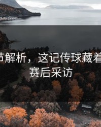 技术细节解析，这记传球藏着大学问，赛后采访