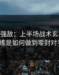 国足VS强敌：上半场战术玄机曝光，主教练是如何做到零封对手的？