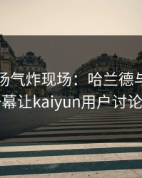 NBA现场气炸现场：哈兰德与湖人的这一幕让kaiyun用户讨论炸了