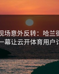世界杯现场意外反转：哈兰德与切尔西的这一幕让云开体育用户讨论炸了