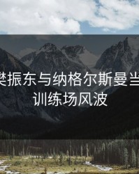 突发！樊振东与纳格尔斯曼当场争执，训练场风波