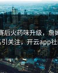 阿森纳赛后火药味升级，詹姆斯的表现被点名引关注，开云app社区炸开锅