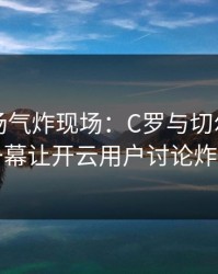 欧冠现场气炸现场：C罗与切尔西的这一幕让开云用户讨论炸了