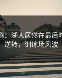 全场沸腾！湖人居然在最后时刻这样逆转，训练场风波