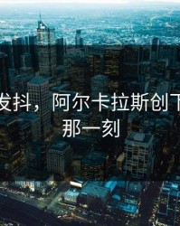 激动到发抖，阿尔卡拉斯创下新纪录那一刻