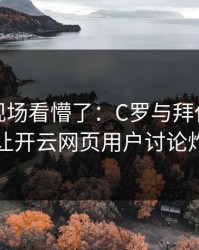 世界杯现场看懵了：C罗与拜仁的这一幕让开云网页用户讨论炸了