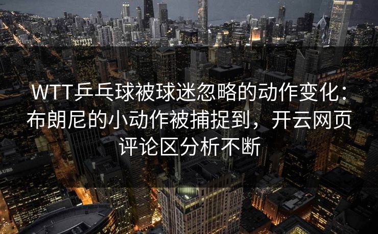 WTT乒乓球被球迷忽略的动作变化：布朗尼的小动作被捕捉到，开云网页评论区分析不断