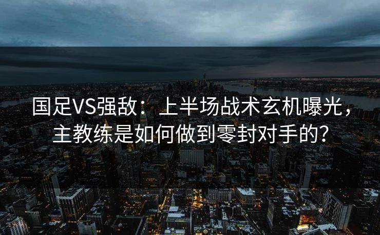 国足VS强敌：上半场战术玄机曝光，主教练是如何做到零封对手的？