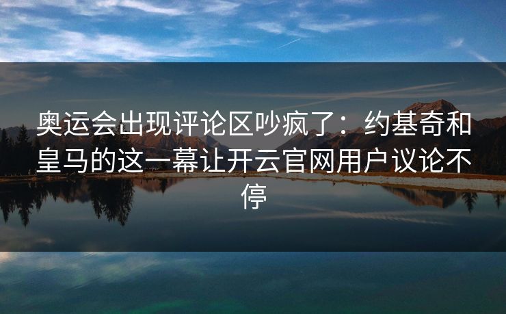 奥运会出现评论区吵疯了：约基奇和皇马的这一幕让开云官网用户议论不停