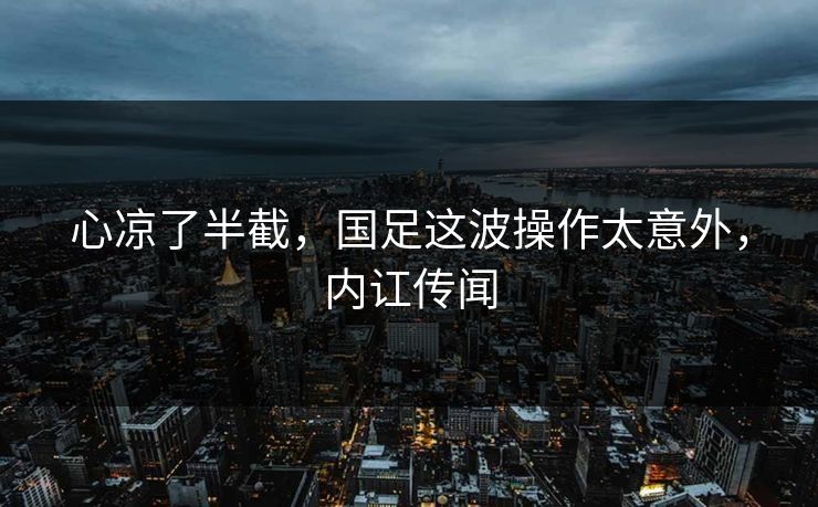 心凉了半截，国足这波操作太意外，内讧传闻