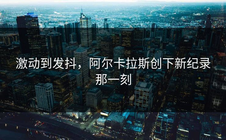 激动到发抖，阿尔卡拉斯创下新纪录那一刻