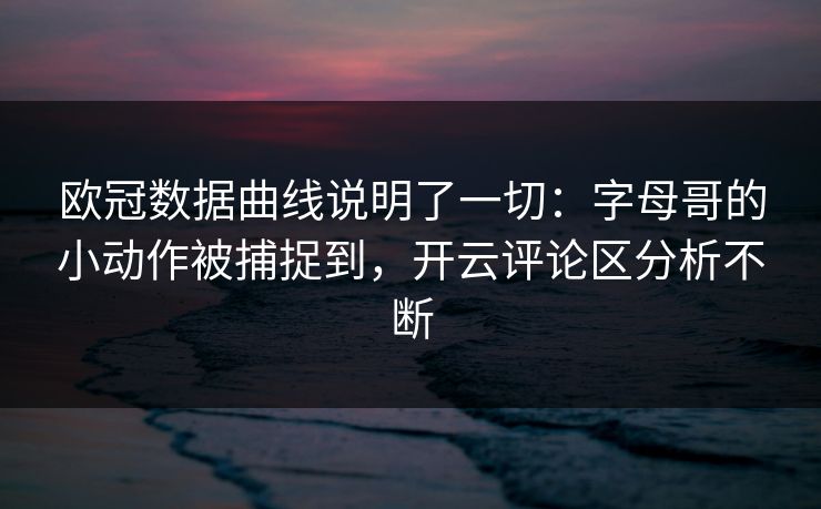 欧冠数据曲线说明了一切：字母哥的小动作被捕捉到，开云评论区分析不断