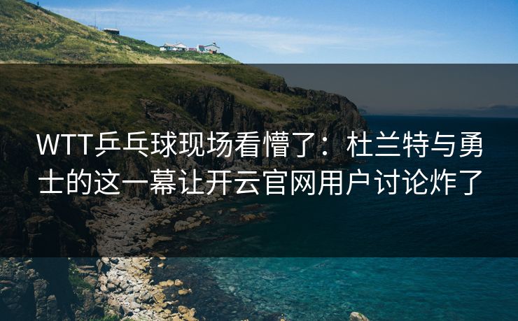 WTT乒乓球现场看懵了：杜兰特与勇士的这一幕让开云官网用户讨论炸了